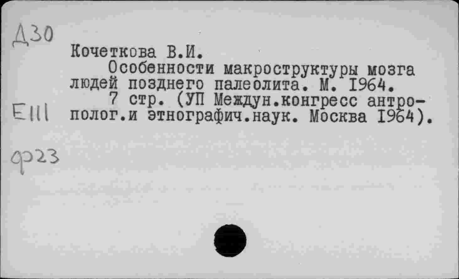 ﻿дло
ЄНІ
Кочеткова В.И.
Особенности макроструктуры мозга людей позднего палеолита. М. 1964.
7 стр. (УП Междун.конгресс антрополог.и этнография.наук. Москва 1964).